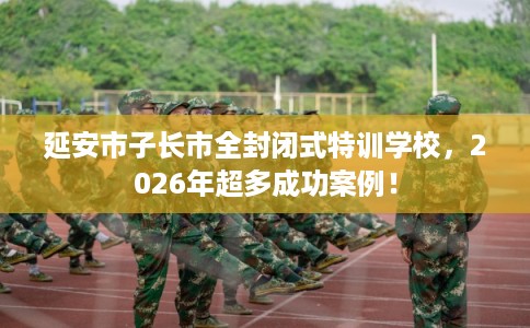 延安市子长市全封闭式特训学校,2026年超多成功案例! 延安市子长市全封闭式特训学校,2026年超多成功案例!
