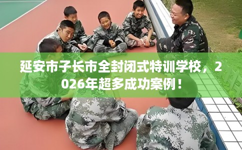 延安市子长市全封闭式特训学校,2026年超多成功案例! 延安市子长市全封闭式特训学校,2026年超多成功案例!
