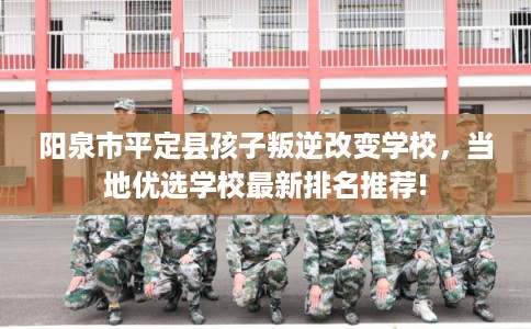 阳泉市平定县孩子叛逆改变学校，当地优选学校最新排名推荐!