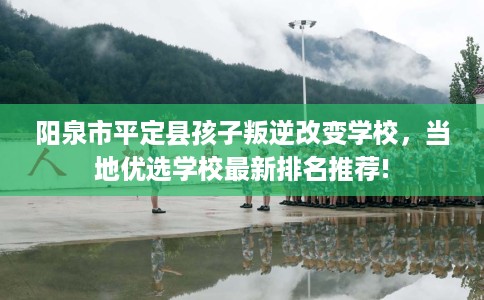 阳泉市平定县孩子叛逆改变学校，当地优选学校最新排名推荐!