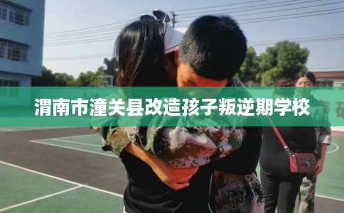 渭南市潼关县改造孩子叛逆期学校