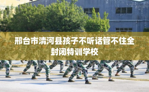 邢台市清河县孩子不听话管不住全封闭特训学校 邢台市清河县孩子不听话管不住全封闭特训学校