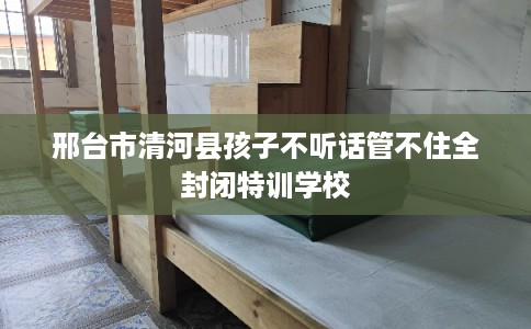 邢台市清河县孩子不听话管不住全封闭特训学校 邢台市清河县孩子不听话管不住全封闭特训学校