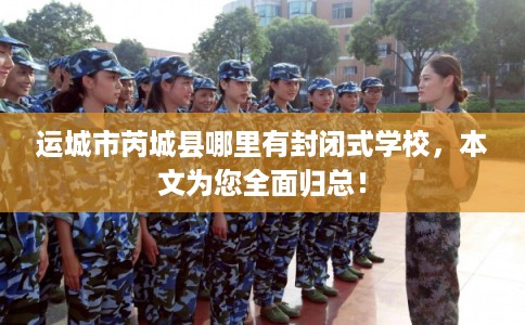 运城市芮城县哪里有封闭式学校，本文为您全面归总！