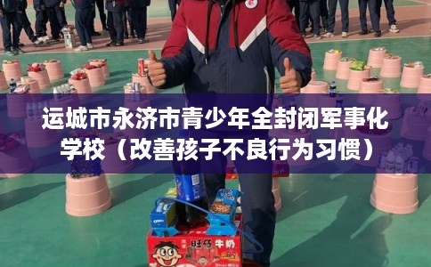 运城市永济市青少年全封闭军事化学校（改善孩子不良行为习惯）