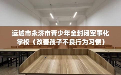 运城市永济市青少年全封闭军事化学校（改善孩子不良行为习惯）