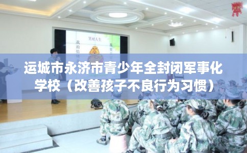 运城市永济市青少年全封闭军事化学校（改善孩子不良行为习惯）