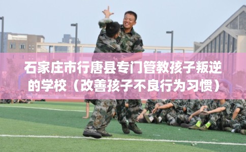 石家庄市行唐县专门管教孩子叛逆的学校(改善孩子不良行为习惯) 石家庄市行唐县专门管教孩子叛逆的学校(改善孩子不良行为习惯)
