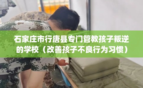 石家庄市行唐县专门管教孩子叛逆的学校(改善孩子不良行为习惯) 石家庄市行唐县专门管教孩子叛逆的学校(改善孩子不良行为习惯)