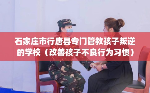 石家庄市行唐县专门管教孩子叛逆的学校(改善孩子不良行为习惯) 石家庄市行唐县专门管教孩子叛逆的学校(改善孩子不良行为习惯)