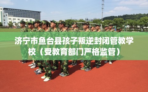 济宁市鱼台县孩子叛逆封闭管教学校(受教育部门严格监管) 济宁市鱼台县孩子叛逆封闭管教学校(受教育部门严格监管)