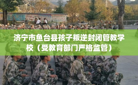 济宁市鱼台县孩子叛逆封闭管教学校(受教育部门严格监管) 济宁市鱼台县孩子叛逆封闭管教学校(受教育部门严格监管)