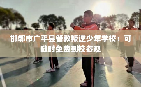 邯郸市广平县管教叛逆少年学校：可随时免费到校参观