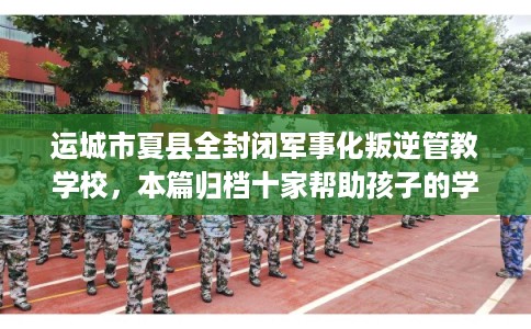 运城市夏县全封闭军事化叛逆管教学校，本篇归档十家帮助孩子的学校！