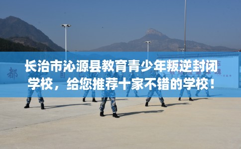 长治市沁源县教育青少年叛逆封闭学校，给您推荐十家不错的学校！