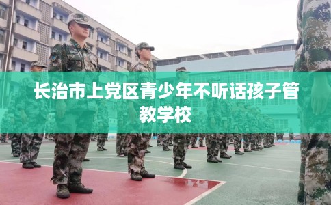 长治市上党区青少年不听话孩子管教学校 长治市上党区青少年不听话孩子管教学校