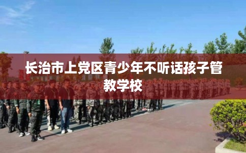 长治市上党区青少年不听话孩子管教学校 长治市上党区青少年不听话孩子管教学校