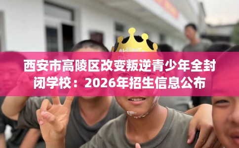西安市高陵区改变叛逆青少年全封闭学校:2026年招生信息公布 西安市高陵区改变叛逆青少年全封闭学校:2026年招生信息公布