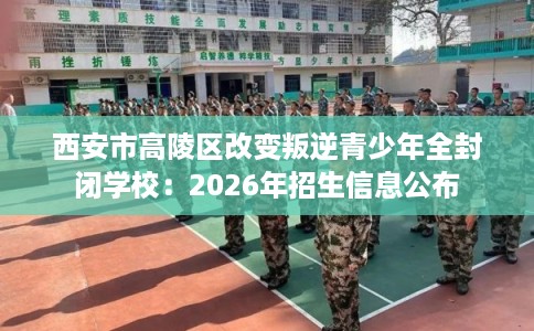 西安市高陵区改变叛逆青少年全封闭学校：2026年招生信息公布
