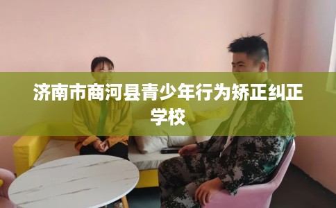 济南市商河县青少年行为矫正纠正学校 济南市商河县青少年行为矫正纠正学校