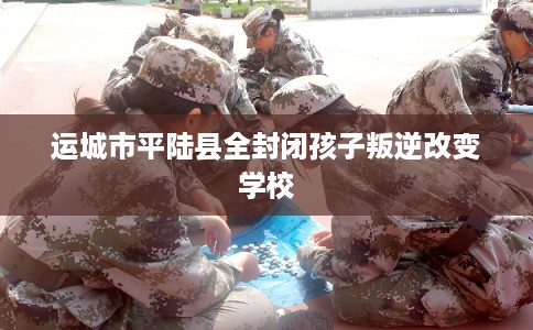 运城市平陆县全封闭孩子叛逆改变学校 运城市平陆县全封闭孩子叛逆改变学校