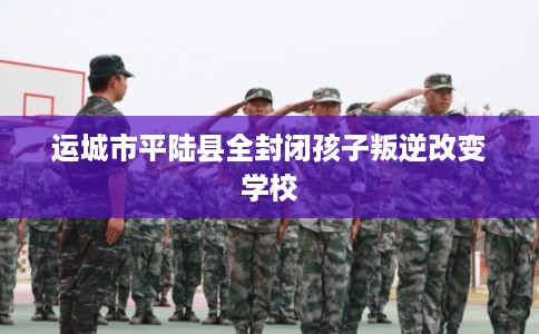 运城市平陆县全封闭孩子叛逆改变学校 运城市平陆县全封闭孩子叛逆改变学校
