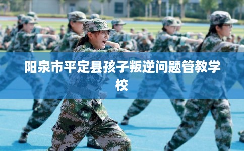 阳泉市平定县孩子叛逆问题管教学校 阳泉市平定县孩子叛逆问题管教学校