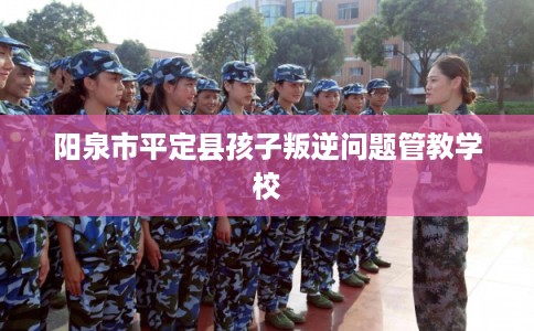 阳泉市平定县孩子叛逆问题管教学校 阳泉市平定县孩子叛逆问题管教学校
