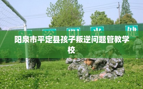 阳泉市平定县孩子叛逆问题管教学校 阳泉市平定县孩子叛逆问题管教学校