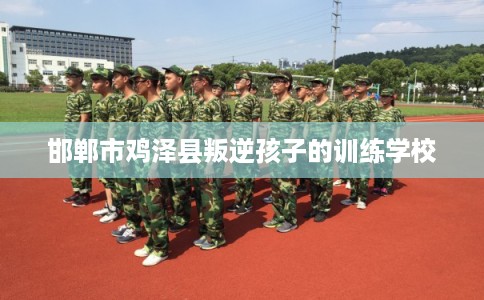 邯郸市鸡泽县叛逆孩子的训练学校 邯郸市鸡泽县叛逆孩子的训练学校