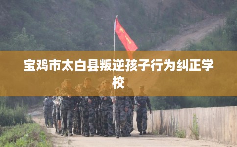 宝鸡市太白县叛逆孩子行为纠正学校 宝鸡市太白县叛逆孩子行为纠正学校