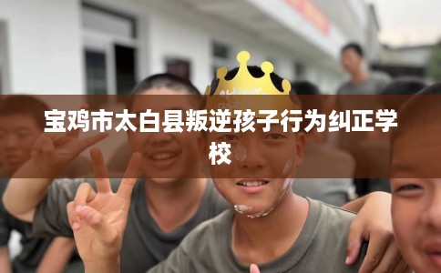 宝鸡市太白县叛逆孩子行为纠正学校