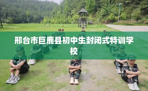 邢台市巨鹿县初中生封闭式特训学校 邢台市巨鹿县初中生封闭式特训学校