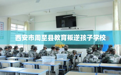 西安市周至县教育叛逆孩子学校 西安市周至县教育叛逆孩子学校