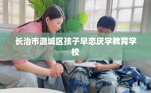 长治市潞城区孩子早恋厌学教育学校 长治市潞城区孩子早恋厌学教育学校