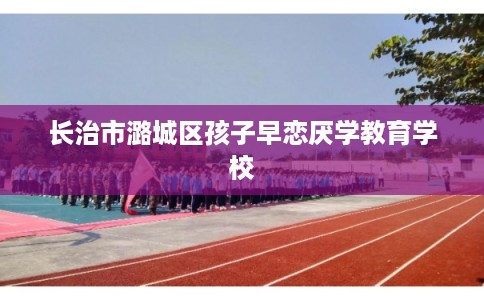 长治市潞城区孩子早恋厌学教育学校 长治市潞城区孩子早恋厌学教育学校