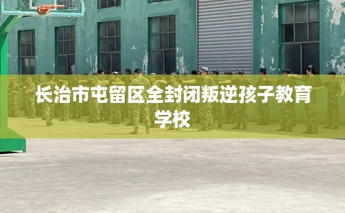 长治市屯留区全封闭叛逆孩子教育学校
