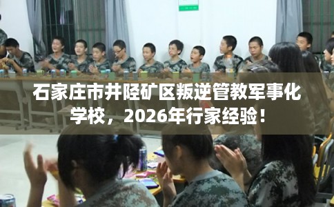 石家庄市井陉矿区叛逆管教军事化学校，2026年行家经验！