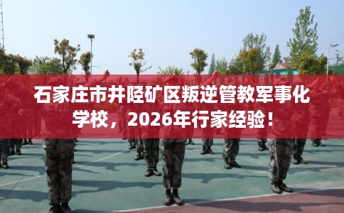 石家庄市井陉矿区叛逆管教军事化学校，2026年行家经验！