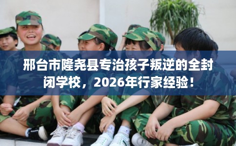 邢台市隆尧县专治孩子叛逆的全封闭学校,2026年行家经验! 邢台市隆尧县专治孩子叛逆的全封闭学校,2026年行家经验!