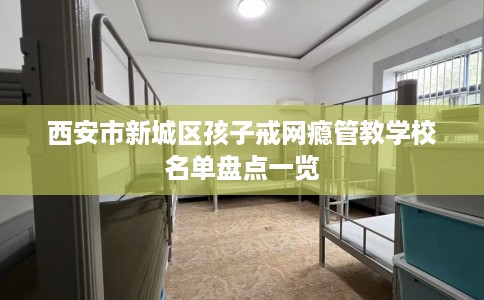 西安市新城区孩子戒网瘾管教学校名单盘点一览 西安市新城区孩子戒网瘾管教学校名单盘点一览