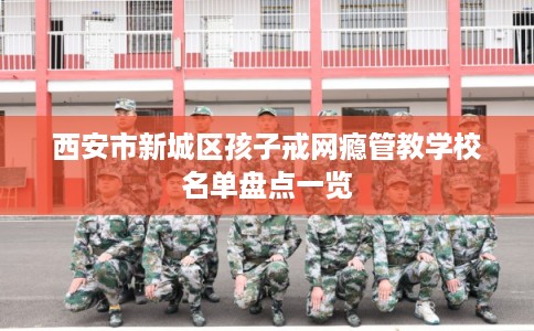 西安市新城区孩子戒网瘾管教学校名单盘点一览 西安市新城区孩子戒网瘾管教学校名单盘点一览