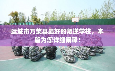 运城市万荣县最好的叛逆学校,本篇为您详细阐释! 运城市万荣县最好的叛逆学校,本篇为您详细阐释!