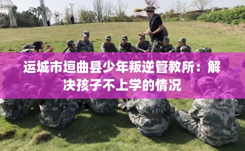 运城市垣曲县少年叛逆管教所：解决孩子不上学的情况
