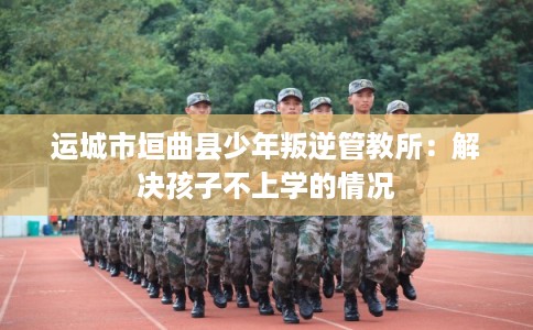 运城市垣曲县少年叛逆管教所：解决孩子不上学的情况
