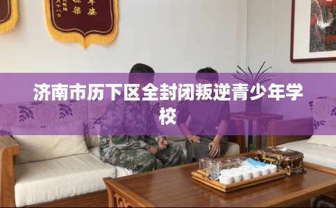 济南市历下区全封闭叛逆青少年学校