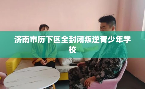 济南市历下区全封闭叛逆青少年学校