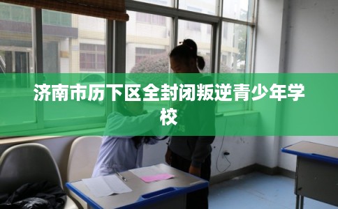 济南市历下区全封闭叛逆青少年学校