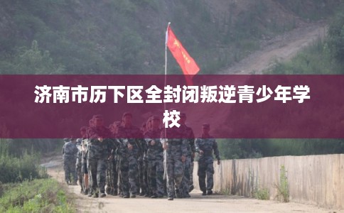 济南市历下区全封闭叛逆青少年学校