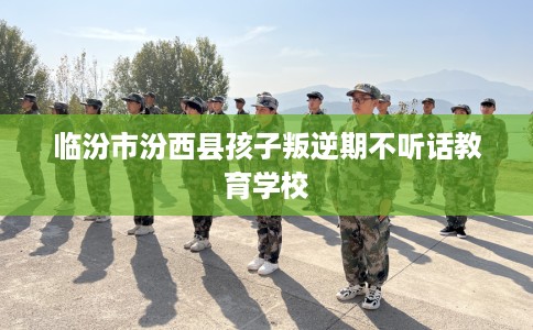 临汾市汾西县孩子叛逆期不听话教育学校 临汾市汾西县孩子叛逆期不听话教育学校